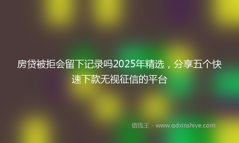 房贷被拒会留下记录吗2025年精选，分享五个快速下款无视征信的平台