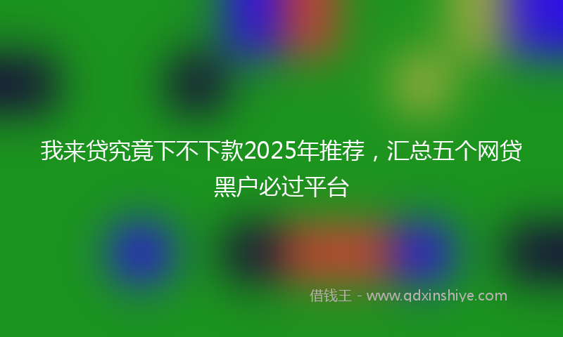 我来贷究竟下不下款2025年推荐，汇总五个网贷黑户必过平台