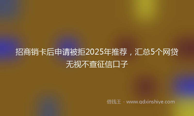 招商销卡后申请被拒2025年推荐，汇总5个网贷无视不查征信口子