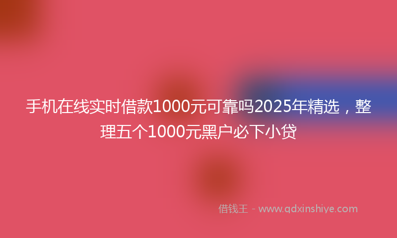 手机在线实时借款1000元可靠吗2025年精选，整理五个1000元黑户必下小贷