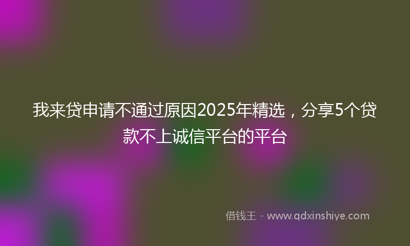 我来贷申请不通过原因2025年精选，分享5个贷款不上诚信平台的平台