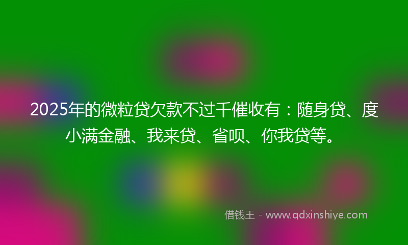 2025年的微粒贷欠款不过千催收有：随身贷、度小满金融、我来贷、省呗、你我贷等。
