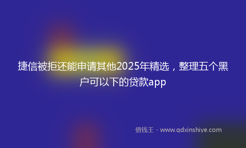 捷信被拒还能申请其他2025年精选，整理五个黑户可以下的贷款app