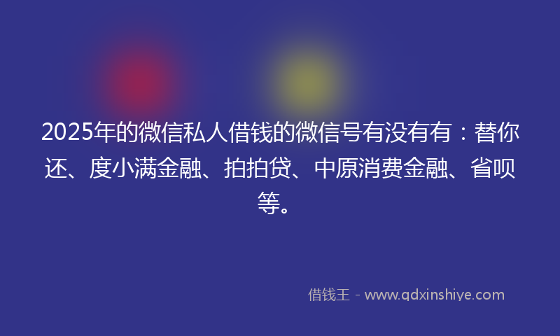 2025年的微信私人借钱的微信号有没有有：替你还、度小满金融、拍拍贷、中原消费金融、省呗等。