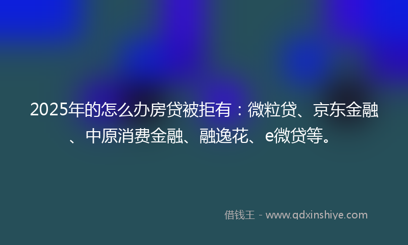 2025年的怎么办房贷被拒有：微粒贷、京东金融、中原消费金融、融逸花、e微贷等。