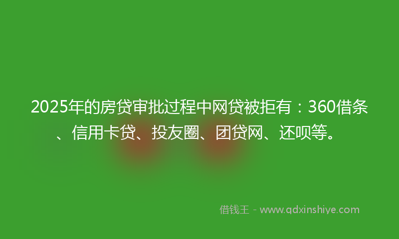 2025年的房贷审批过程中网贷被拒有：360借条、信用卡贷、投友圈、团贷网、还呗等。