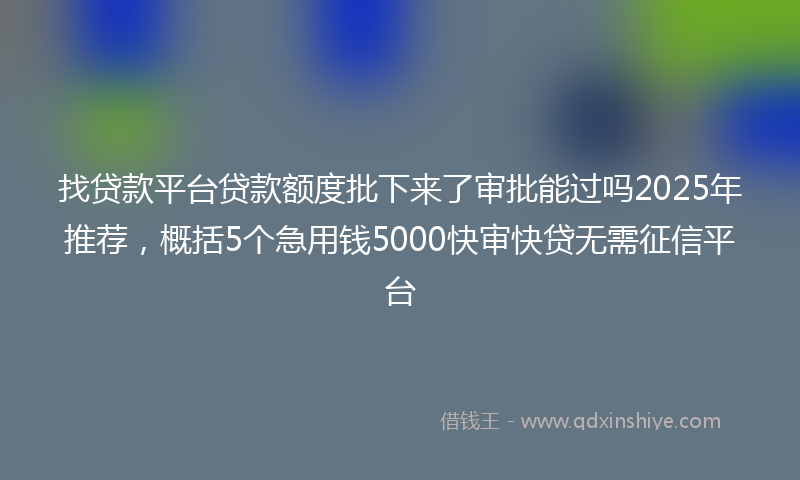 找贷款平台贷款额度批下来了审批能过吗2025年推荐，概括5个急用钱5000快审快贷无需征信平台