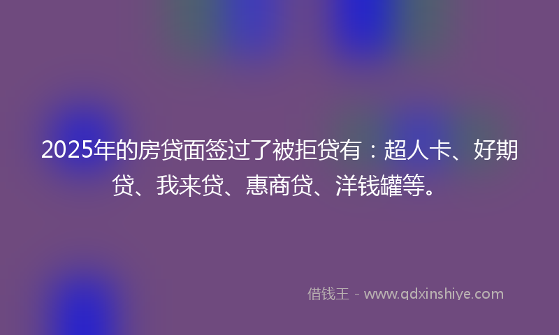 2025年的房贷面签过了被拒贷有：超人卡、好期贷、我来贷、惠商贷、洋钱罐等。