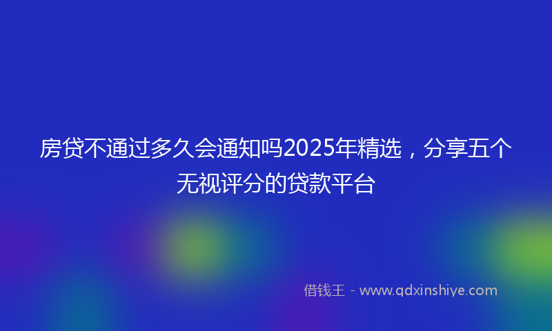 房贷不通过多久会通知吗2025年精选，分享五个无视评分的贷款平台