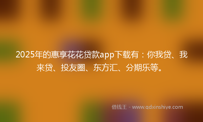 2025年的惠享花花贷款app下载有：你我贷、我来贷、投友圈、东方汇、分期乐等。