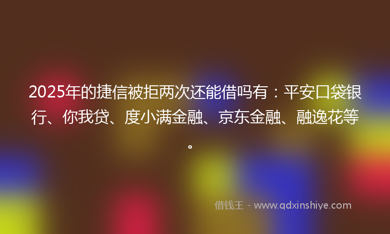 2025年的捷信被拒两次还能借吗有：平安口袋银行、你我贷、度小满金融、京东金融、融逸花等。