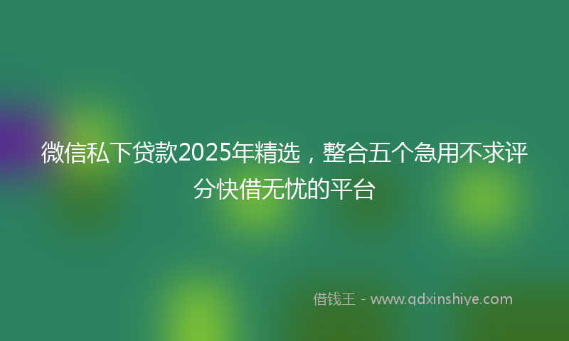 微信私下贷款2025年精选，整合五个急用不求评分快借无忧的平台