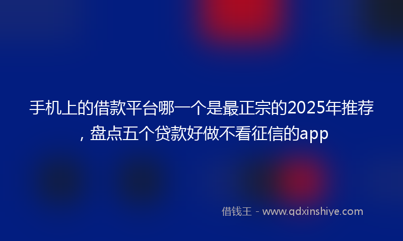 手机上的借款平台哪一个是最正宗的2025年推荐，盘点五个贷款好做不看征信的app
