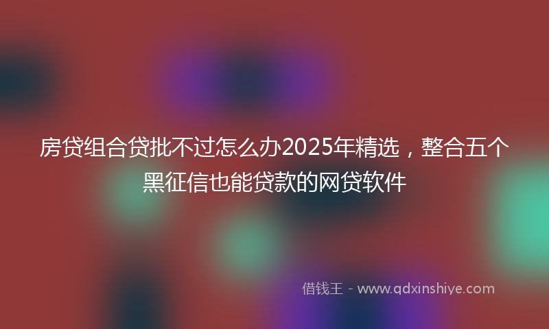房贷组合贷批不过怎么办2025年精选，整合五个黑征信也能贷款的网贷软件