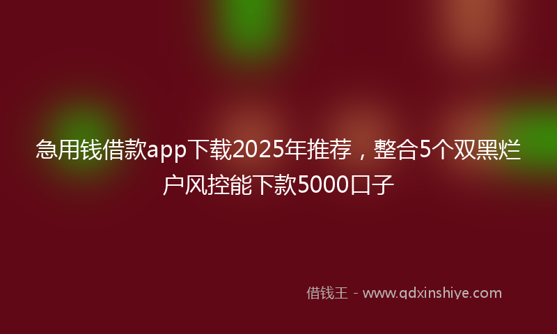 急用钱借款app下载2025年推荐，整合5个双黑烂户风控能下款5000口子