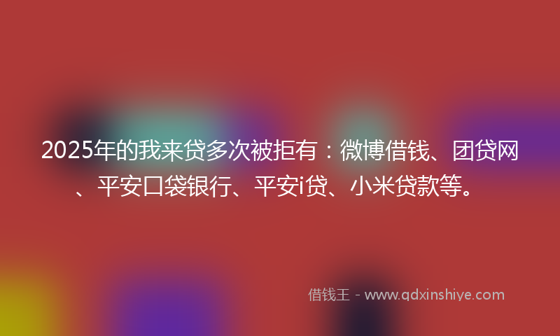 2025年的我来贷多次被拒有：微博借钱、团贷网、平安口袋银行、平安i贷、小米贷款等。