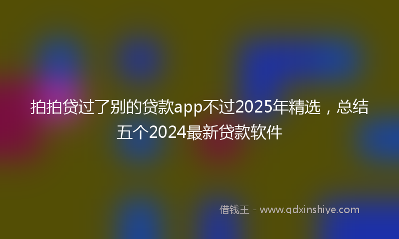 拍拍贷过了别的贷款app不过2025年精选，总结五个2024最新贷款软件