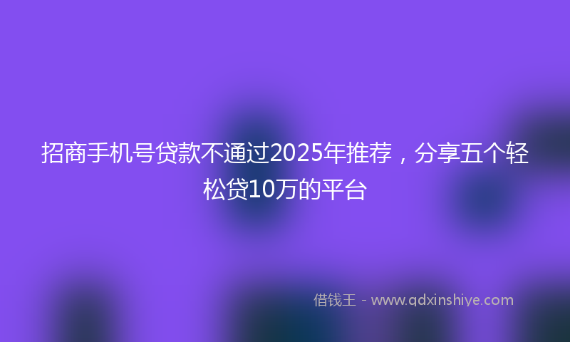 招商手机号贷款不通过2025年推荐，分享五个轻松贷10万的平台