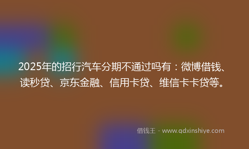 2025年的招行汽车分期不通过吗有：微博借钱、读秒贷、京东金融、信用卡贷、维信卡卡贷等。