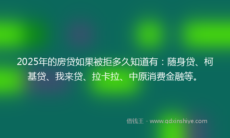 2025年的房贷如果被拒多久知道有：随身贷、柯基贷、我来贷、拉卡拉、中原消费金融等。