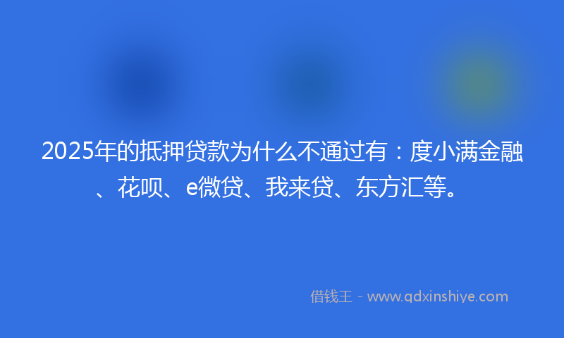 2025年的抵押贷款为什么不通过有：度小满金融、花呗、e微贷、我来贷、东方汇等。