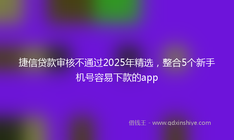 捷信贷款审核不通过2025年精选，整合5个新手机号容易下款的app