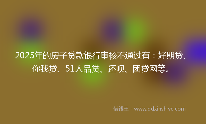 2025年的房子贷款银行审核不通过有：好期贷、你我贷、51人品贷、还呗、团贷网等。