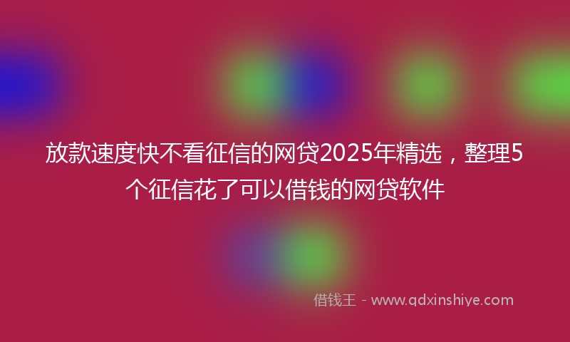 放款速度快不看征信的网贷2025年精选，整理5个征信花了可以借钱的网贷软件