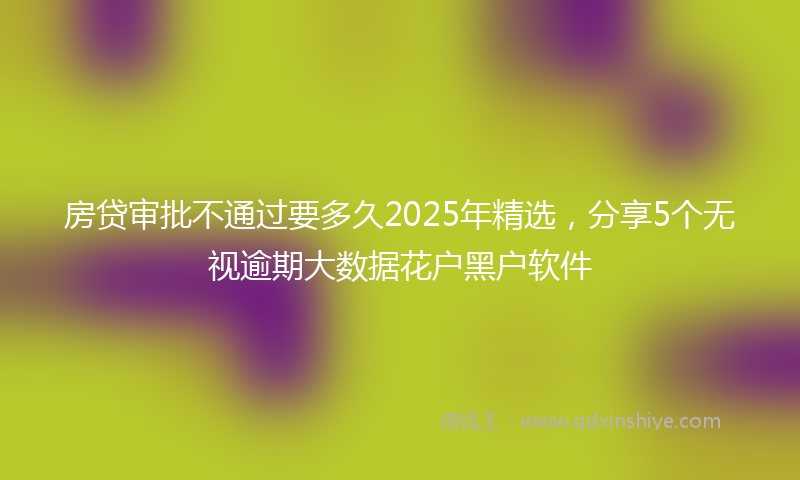房贷审批不通过要多久2025年精选，分享5个无视逾期大数据花户黑户软件