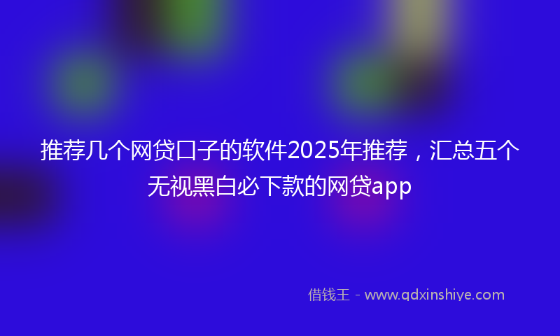 推荐几个网贷口子的软件2025年推荐，汇总五个无视黑白必下款的网贷app