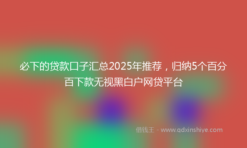 必下的贷款口子汇总2025年推荐，归纳5个百分百下款无视黑白户网贷平台