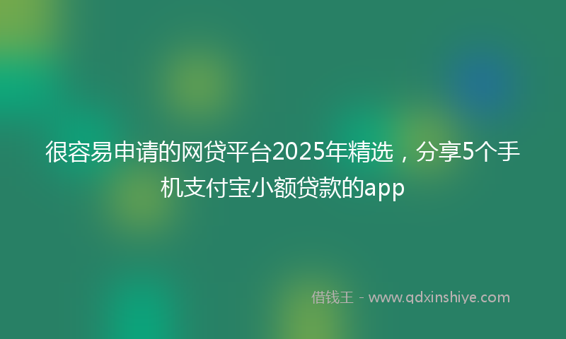 很容易申请的网贷平台2025年精选，分享5个手机支付宝小额贷款的app