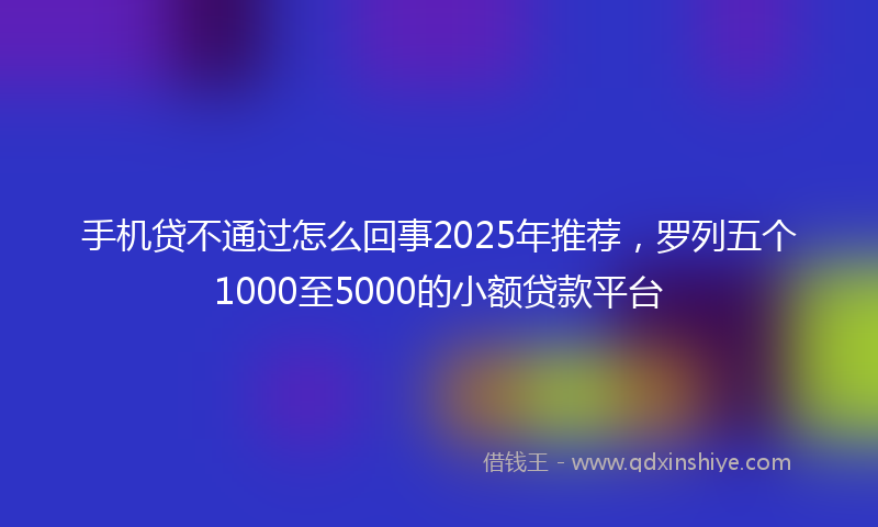 手机贷不通过怎么回事2025年推荐，罗列五个1000至5000的小额贷款平台