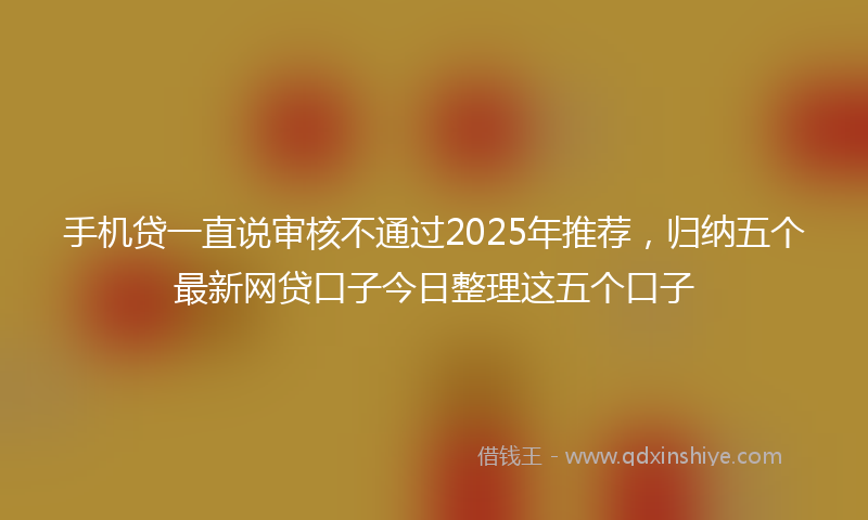 手机贷一直说审核不通过2025年推荐，归纳五个最新网贷口子今日整理这五个口子