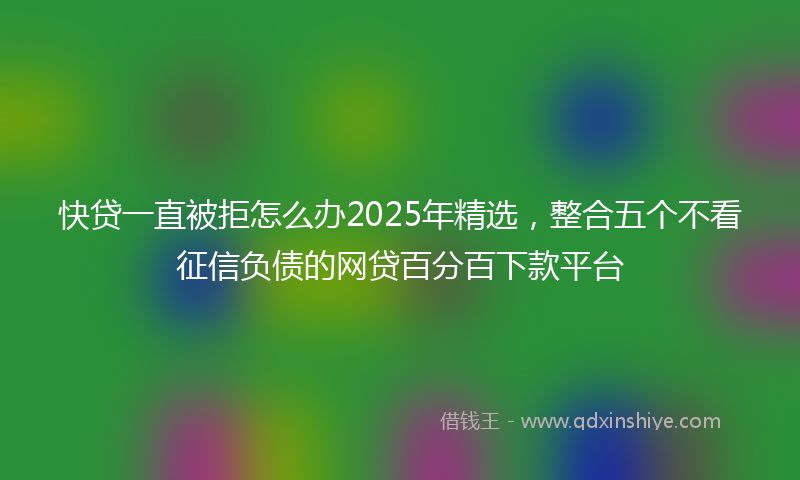 快贷一直被拒怎么办2025年精选，整合五个不看征信负债的网贷百分百下款平台