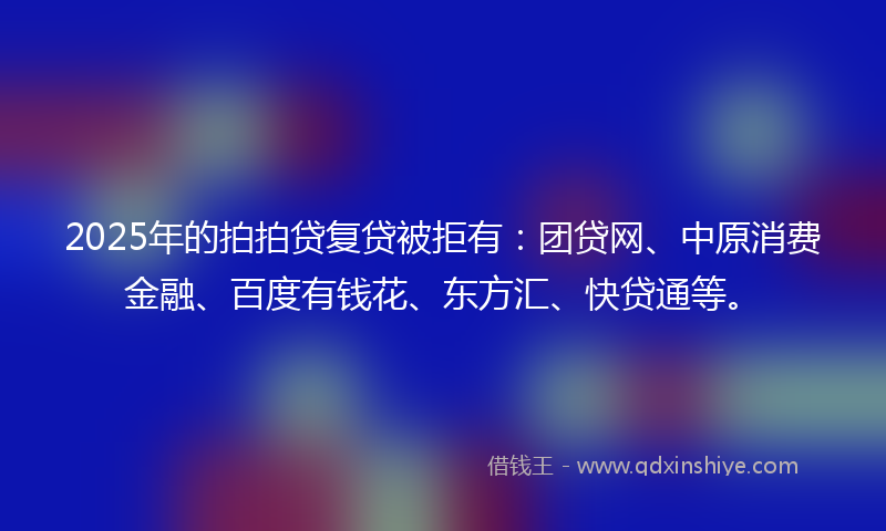 2025年的拍拍贷复贷被拒有：团贷网、中原消费金融、百度有钱花、东方汇、快贷通等。
