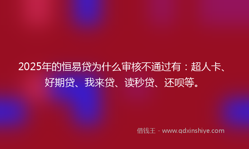 2025年的恒易贷为什么审核不通过有：超人卡、好期贷、我来贷、读秒贷、还呗等。