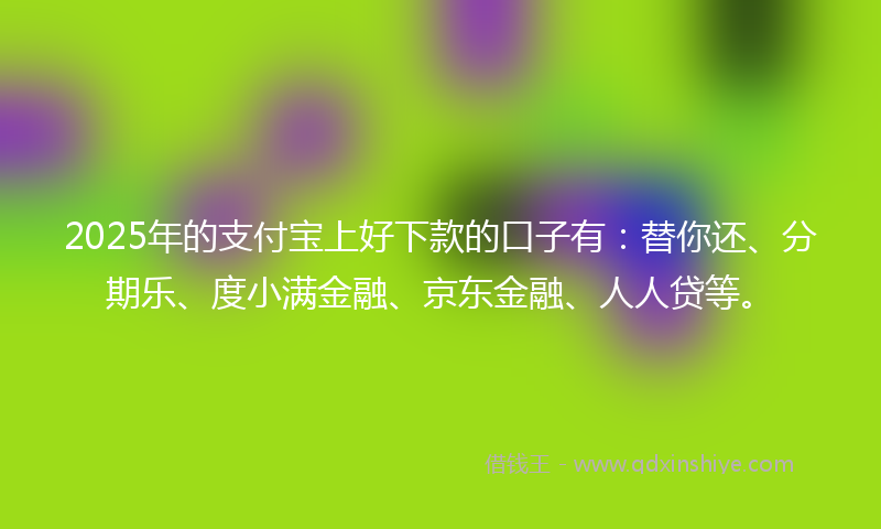 2025年的支付宝上好下款的口子有：替你还、分期乐、度小满金融、京东金融、人人贷等。