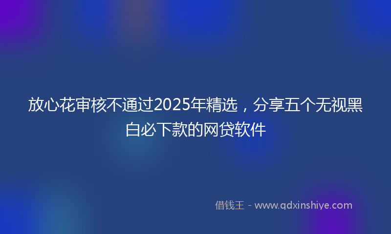放心花审核不通过2025年精选，分享五个无视黑白必下款的网贷软件