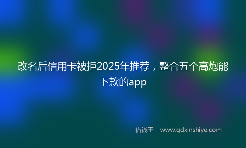 改名后信用卡被拒2025年推荐，整合五个高炮能下款的app