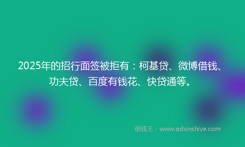 2025年的招行面签被拒有：柯基贷、微博借钱、功夫贷、百度有钱花、快贷通等。