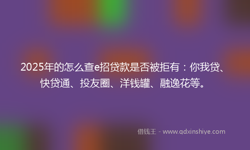 2025年的怎么查e招贷款是否被拒有：你我贷、快贷通、投友圈、洋钱罐、融逸花等。