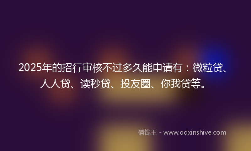 2025年的招行审核不过多久能申请有：微粒贷、人人贷、读秒贷、投友圈、你我贷等。