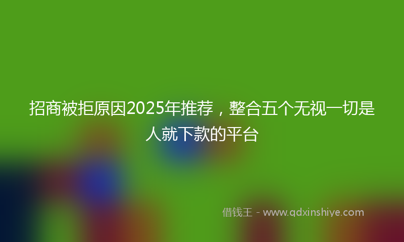 招商被拒原因2025年推荐，整合五个无视一切是人就下款的平台