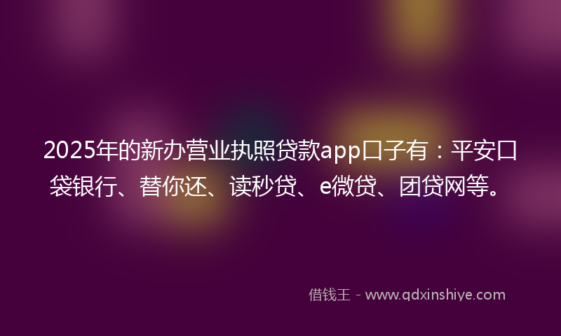 2025年的新办营业执照贷款app口子有：平安口袋银行、替你还、读秒贷、e微贷、团贷网等。