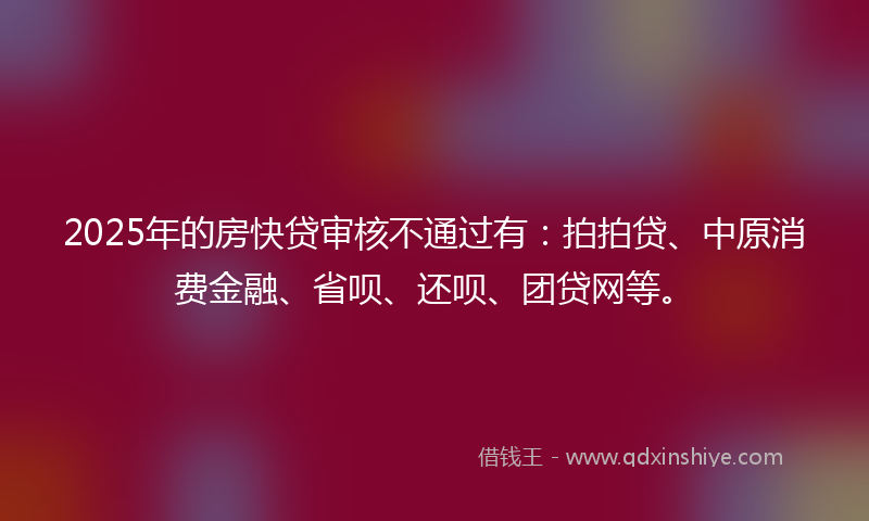 2025年的房快贷审核不通过有：拍拍贷、中原消费金融、省呗、还呗、团贷网等。