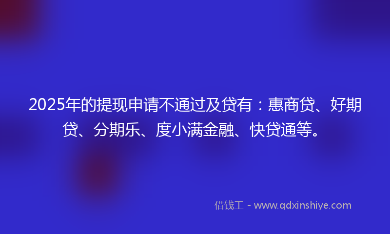 2025年的提现申请不通过及贷有：惠商贷、好期贷、分期乐、度小满金融、快贷通等。