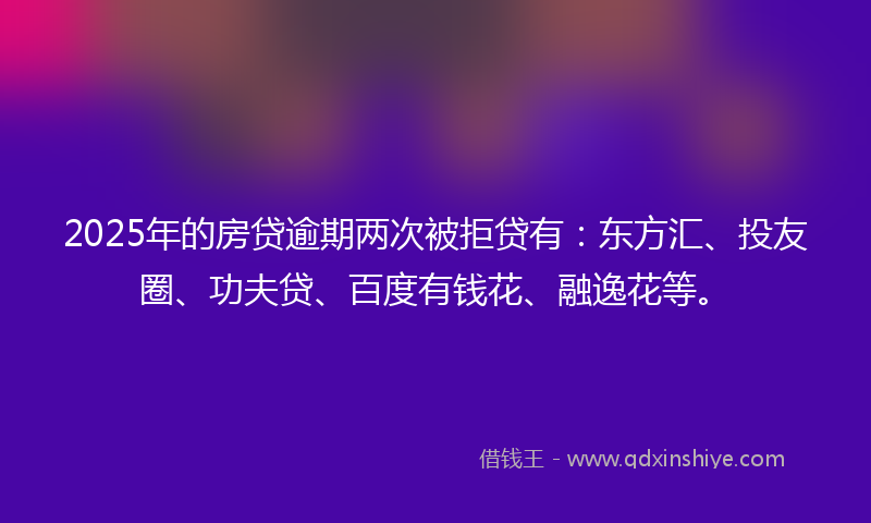 2025年的房贷逾期两次被拒贷有：东方汇、投友圈、功夫贷、百度有钱花、融逸花等。