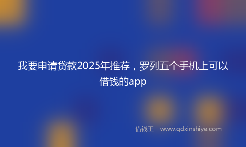 我要申请贷款2025年推荐，罗列五个手机上可以借钱的app