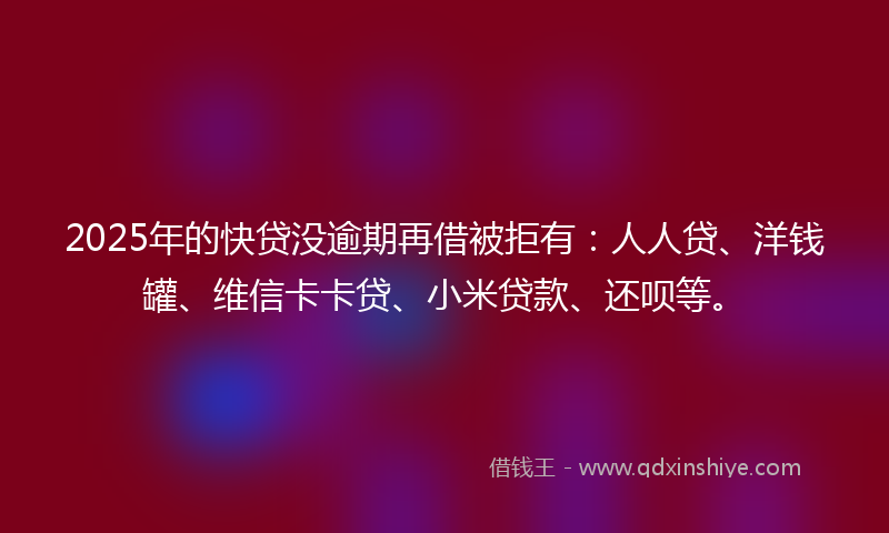 2025年的快贷没逾期再借被拒有：人人贷、洋钱罐、维信卡卡贷、小米贷款、还呗等。
